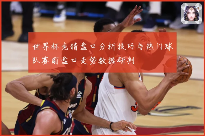 世界杯竞猜盘口分析技巧与热门球队赛前盘口走势数据研判