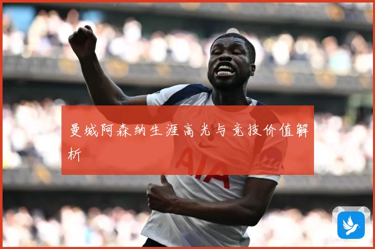 曼城阿森纳生涯高光与竞技价值解析