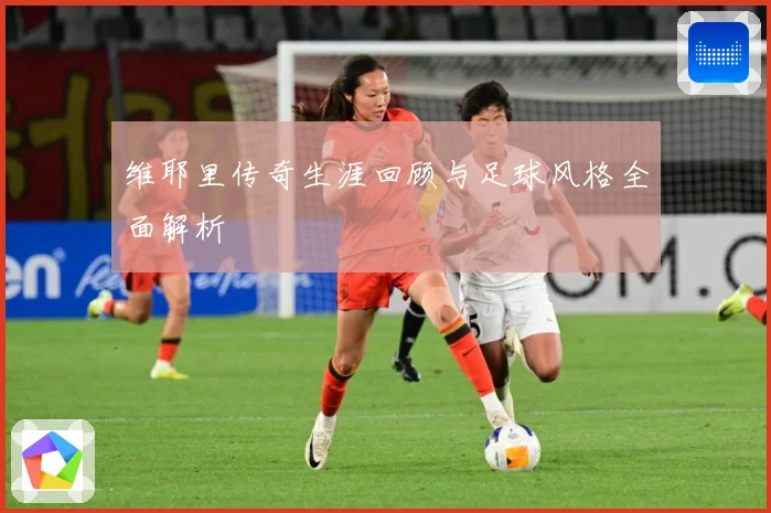 维耶里传奇生涯回顾与足球风格全面解析