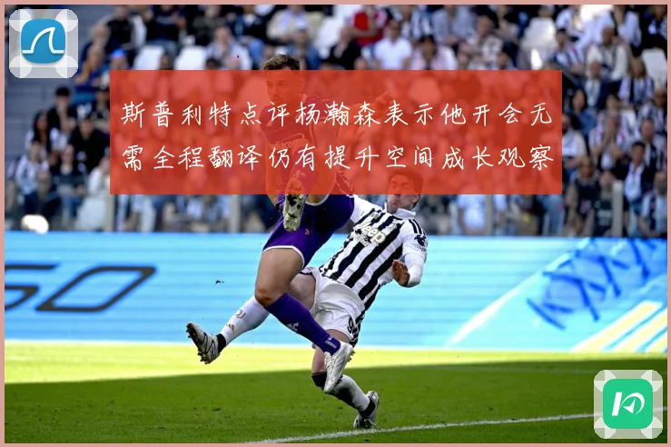 斯普利特点评杨瀚森表示他开会无需全程翻译仍有提升空间成长观察