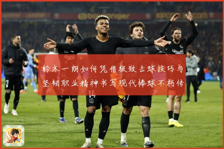 铃木一朗如何凭借极致击球技巧与坚韧职业精神书写现代棒球不朽传奇