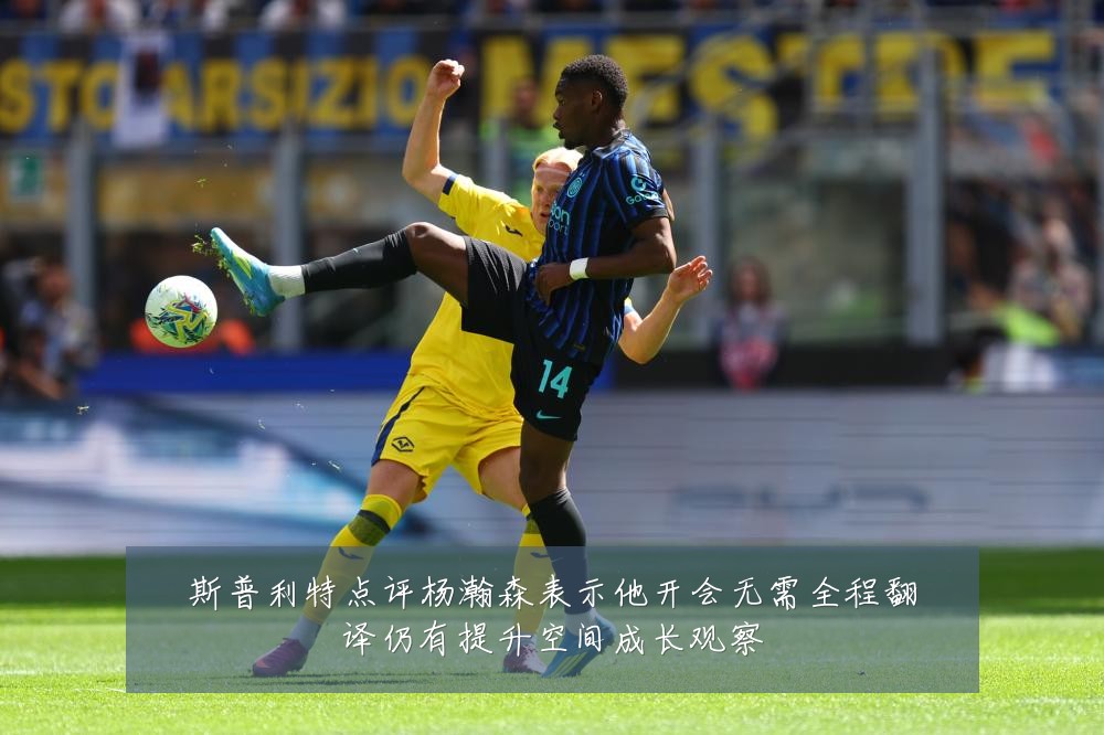 斯普利特点评杨瀚森表示他开会无需全程翻译仍有提升空间成长观察